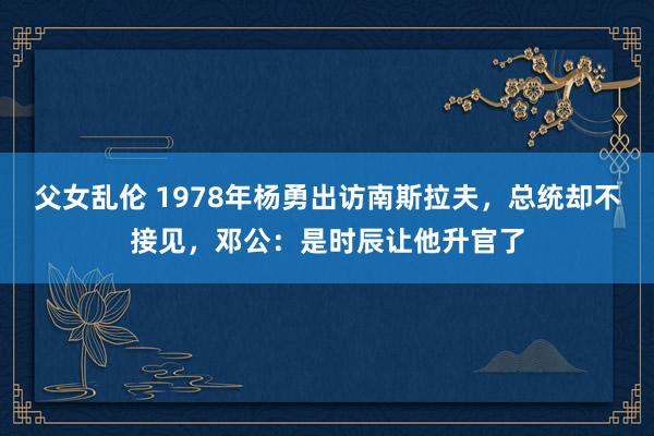 父女乱伦 1978年杨勇出访南斯拉夫，总统却不接见，邓公：是时辰让他升官了