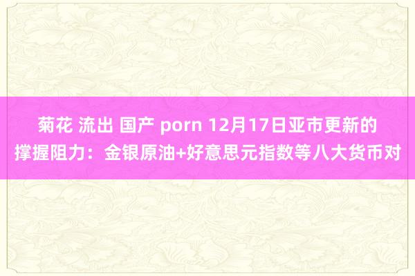 菊花 流出 国产 porn 12月17日亚市更新的撑握阻力：金银原油+好意思元指数等八大货币对