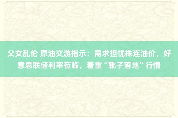 父女乱伦 原油交游指示：需求担忧株连油价，好意思联储利率莅临，着重“靴子落地”行情