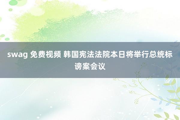 swag 免费视频 韩国宪法法院本日将举行总统标谤案会议