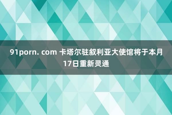 91porn. com 卡塔尔驻叙利亚大使馆将于本月17日重新灵通