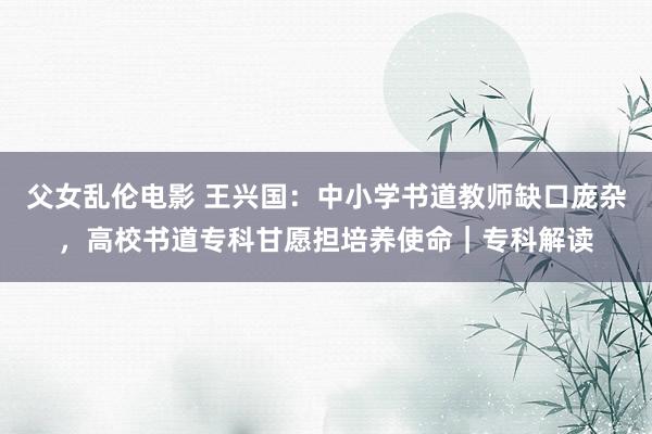 父女乱伦电影 王兴国：中小学书道教师缺口庞杂，高校书道专科甘愿担培养使命｜专科解读