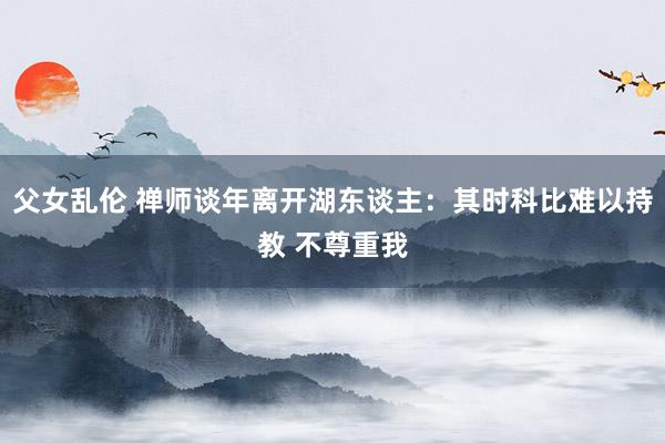 父女乱伦 禅师谈年离开湖东谈主:其时科比难以持教 不尊重我