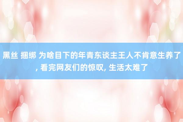 黑丝 捆绑 为啥目下的年青东谈主王人不肯意生养了， 看完网友们的惊叹， 生活太难了