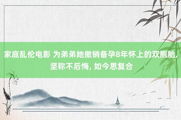 家庭乱伦电影 为弟弟她撤销备孕8年怀上的双胞胎， 坚称不后悔， 如今思复合