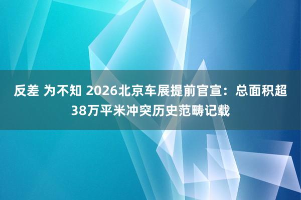 反差 为不知 2026北京车展提前官宣：总面积超38万平米冲突历史范畴记载