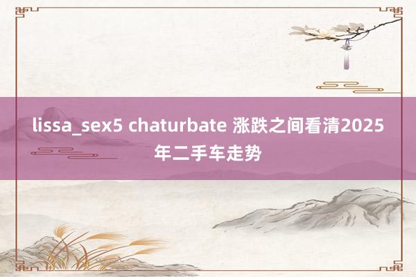 lissa_sex5 chaturbate 涨跌之间看清2025年二手车走势
