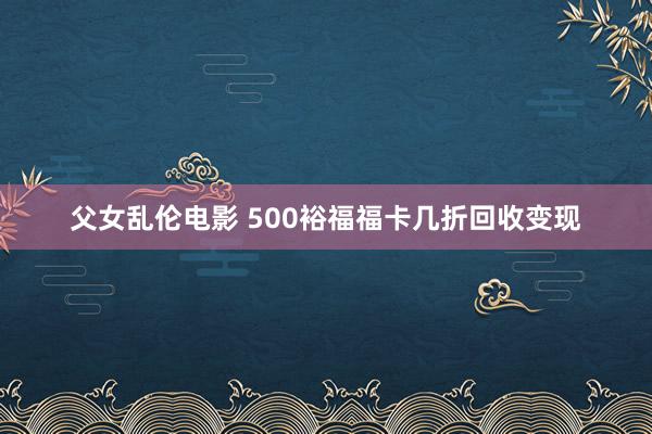 父女乱伦电影 500裕福福卡几折回收变现