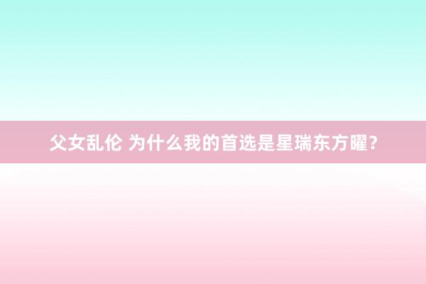 父女乱伦 为什么我的首选是星瑞东方曜？