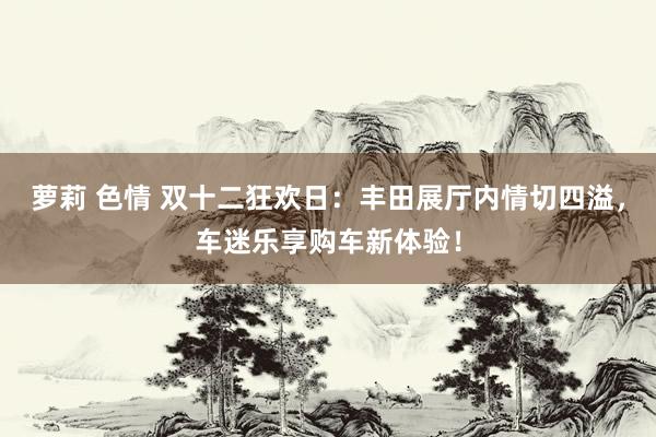 萝莉 色情 双十二狂欢日：丰田展厅内情切四溢，车迷乐享购车新体验！