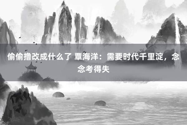 偷偷撸改成什么了 覃海洋：需要时代千里淀，念念考得失