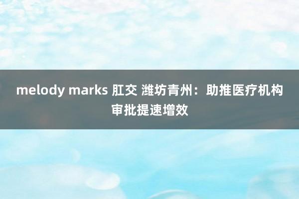 melody marks 肛交 潍坊青州：助推医疗机构审批提速增效