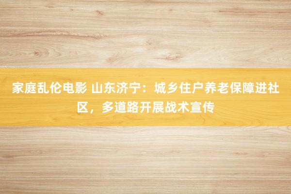 家庭乱伦电影 山东济宁：城乡住户养老保障进社区，多道路开展战术宣传