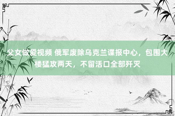 父女做爱视频 俄军废除乌克兰谍报中心，包围大楼猛攻两天，不留活口全部歼灭