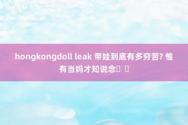 hongkongdoll leak 带娃到底有多穷苦? 惟有当妈才知说念❗️