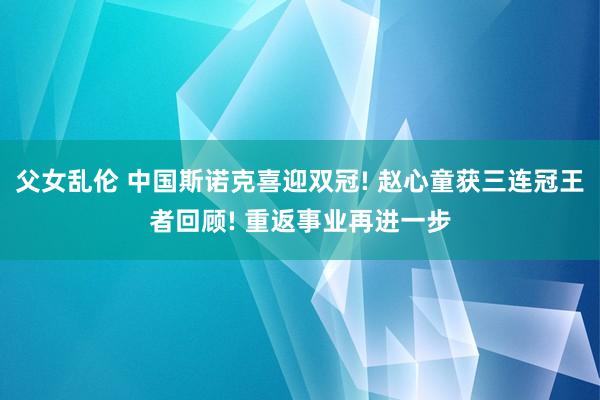父女乱伦 中国斯诺克喜迎双冠! 赵心童获三连冠王者回顾! 重返事业再进一步