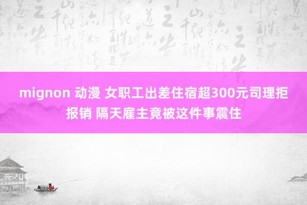 mignon 动漫 女职工出差住宿超300元司理拒报销 隔天雇主竟被这件事震住