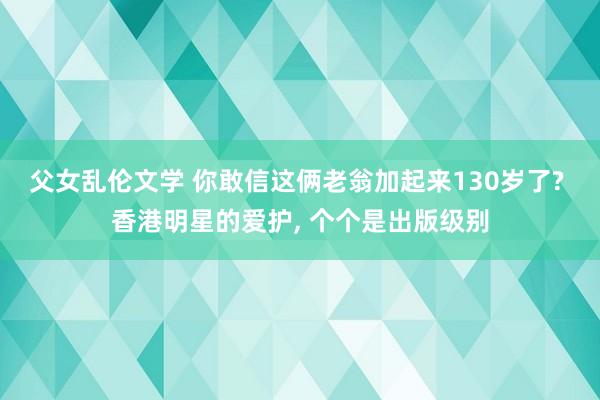 父女乱伦文学 你敢信这俩老翁加起来130岁了? 香港明星的爱护， 个个是出版级别