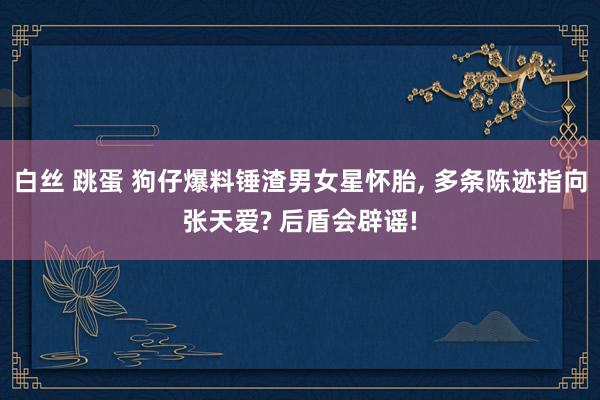 白丝 跳蛋 狗仔爆料锤渣男女星怀胎， 多条陈迹指向张天爱? 后盾会辟谣!