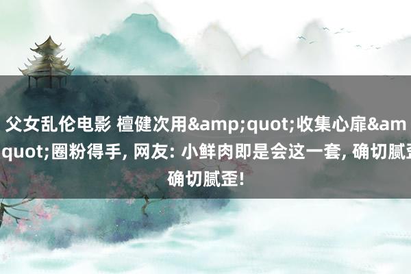 父女乱伦电影 檀健次用&quot;收集心扉&quot;圈粉得手， 网友: 小鲜肉即是会这一套， 确切腻歪!