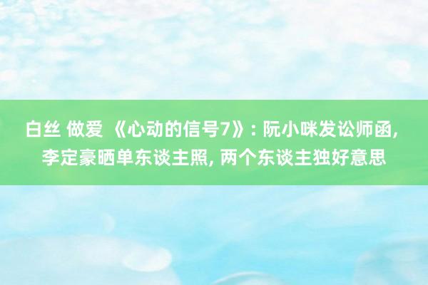 白丝 做爱 《心动的信号7》: 阮小咪发讼师函， 李定豪晒单东谈主照， 两个东谈主独好意思