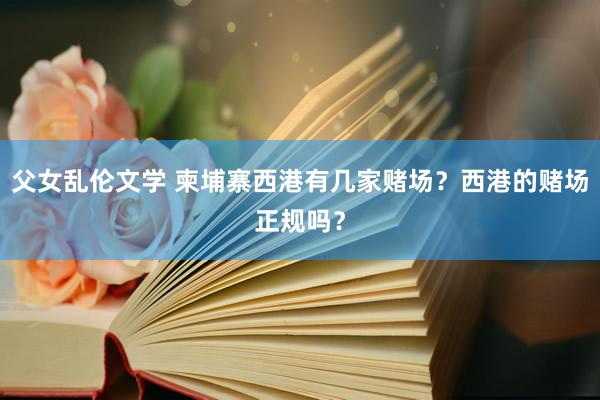 父女乱伦文学 柬埔寨西港有几家赌场？西港的赌场正规吗？