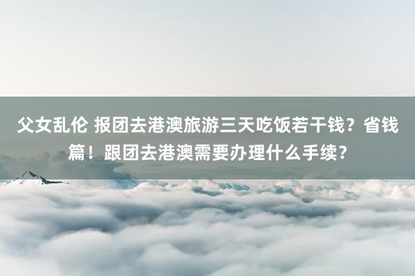 父女乱伦 报团去港澳旅游三天吃饭若干钱？省钱篇！跟团去港澳需要办理什么手续？