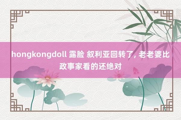 hongkongdoll 露脸 叙利亚回转了， 老老婆比政事家看的还绝对