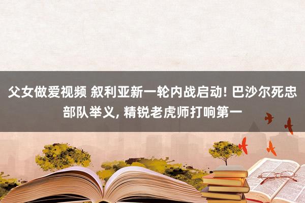 父女做爱视频 叙利亚新一轮内战启动! 巴沙尔死忠部队举义， 精锐老虎师打响第一