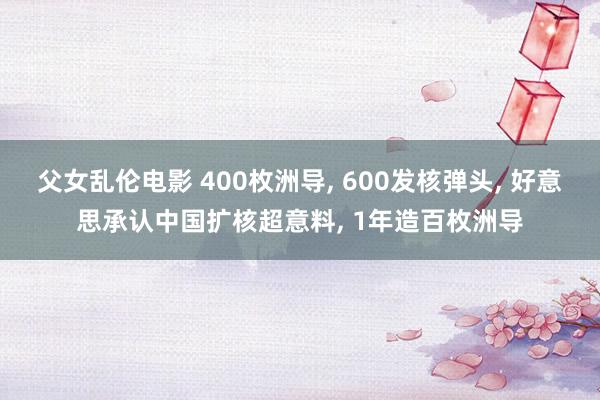 父女乱伦电影 400枚洲导， 600发核弹头， 好意思承认中国扩核超意料， 1年造百枚洲导