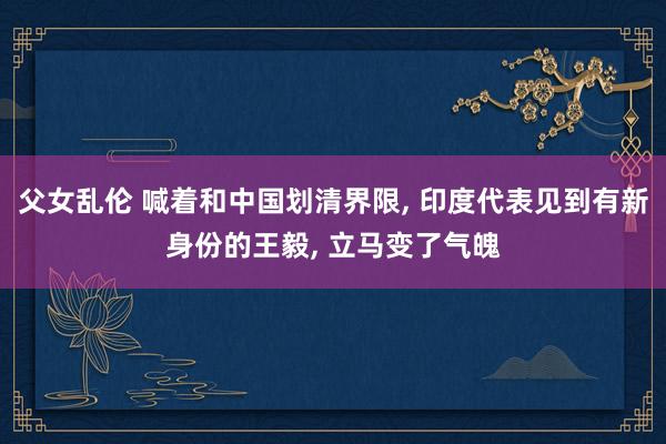 父女乱伦 喊着和中国划清界限， 印度代表见到有新身份的王毅， 立马变了气魄