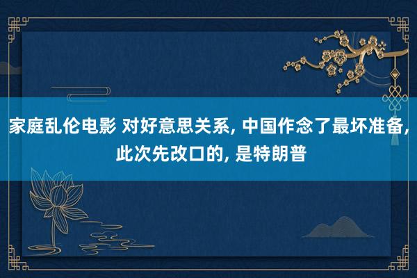 家庭乱伦电影 对好意思关系， 中国作念了最坏准备， 此次先改口的， 是特朗普