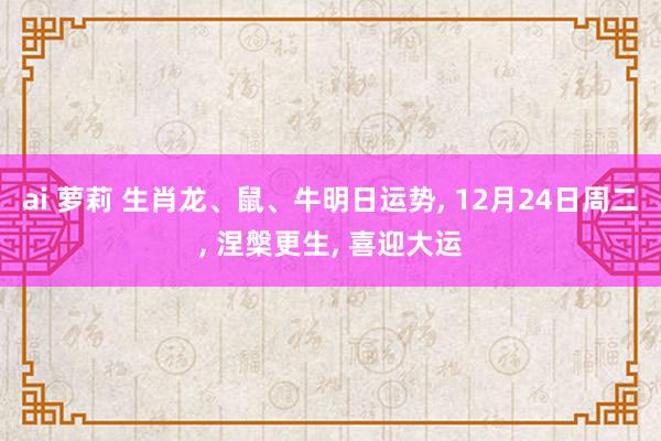 ai 萝莉 生肖龙、鼠、牛明日运势， 12月24日周二， 涅槃更生， 喜迎大运