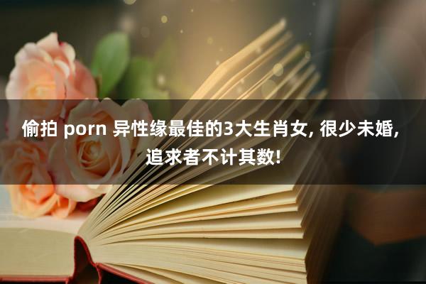 偷拍 porn 异性缘最佳的3大生肖女， 很少未婚， 追求者不计其数!