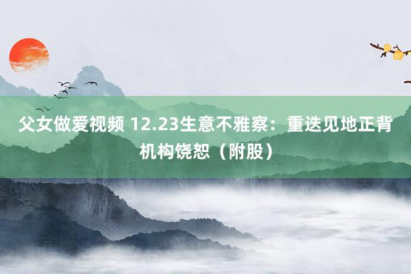 父女做爱视频 12.23生意不雅察：重迭见地正背机构饶恕（附股）