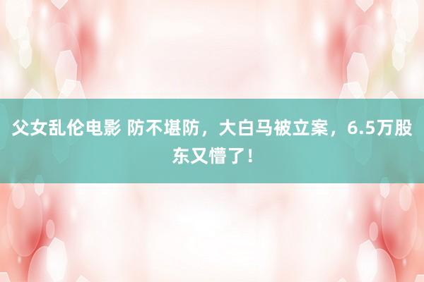 父女乱伦电影 防不堪防，大白马被立案，6.5万股东又懵了！