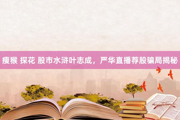 瘦猴 探花 股市水浒叶志成，严华直播荐股骗局揭秘