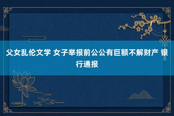 父女乱伦文学 女子举报前公公有巨额不解财产 银行通报