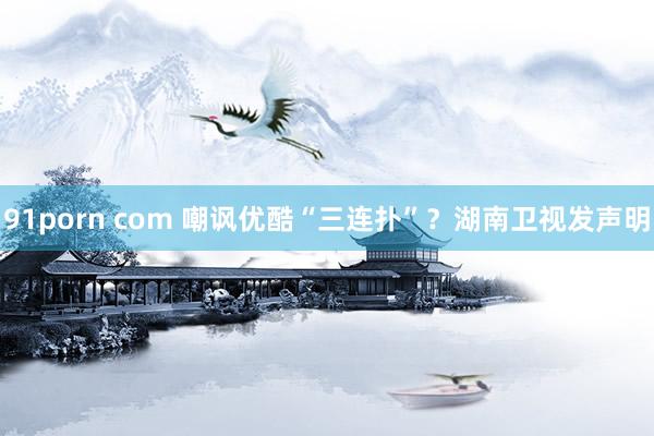 91porn com 嘲讽优酷“三连扑”？湖南卫视发声明