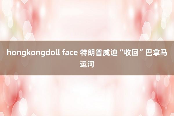 hongkongdoll face 特朗普威迫“收回”巴拿马运河