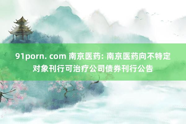 91porn. com 南京医药: 南京医药向不特定对象刊行可治疗公司债券刊行公告