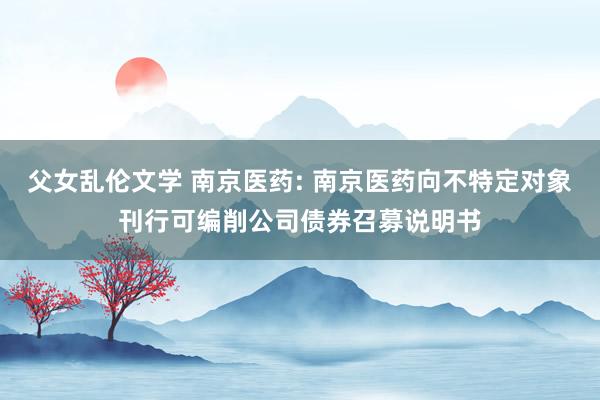 父女乱伦文学 南京医药: 南京医药向不特定对象刊行可编削公司债券召募说明书