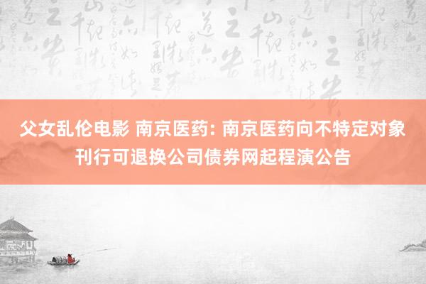 父女乱伦电影 南京医药: 南京医药向不特定对象刊行可退换公司债券网起程演公告