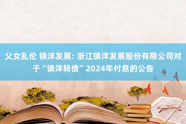 父女乱伦 镇洋发展: 浙江镇洋发展股份有限公司对于“镇洋转债”2024年付息的公告
