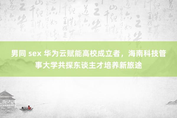 男同 sex 华为云赋能高校成立者，海南科技管事大学共探东谈主才培养新旅途