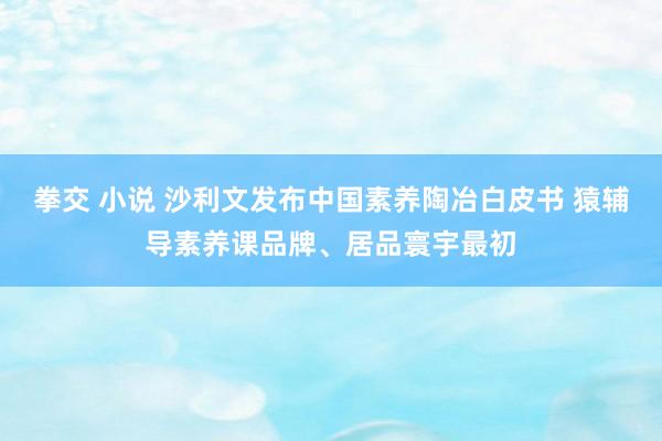 拳交 小说 沙利文发布中国素养陶冶白皮书 猿辅导素养课品牌、居品寰宇最初