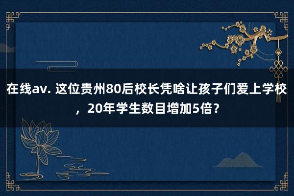 在线av. 这位贵州80后校长凭啥让孩子们爱上学校，20年学生数目增加5倍？