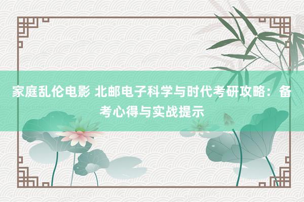 家庭乱伦电影 北邮电子科学与时代考研攻略：备考心得与实战提示