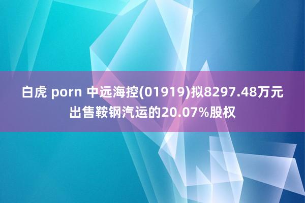 白虎 porn 中远海控(01919)拟8297.48万元出售鞍钢汽运的20.07%股权