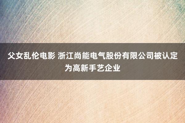 父女乱伦电影 浙江尚能电气股份有限公司被认定为高新手艺企业